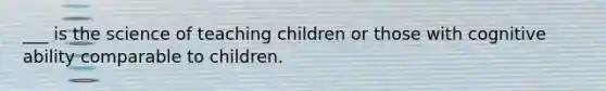 ___ is the science of teaching children or those with cognitive ability comparable to children.