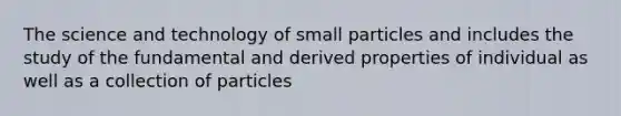 The science and technology of small particles and includes the study of the fundamental and derived properties of individual as well as a collection of particles