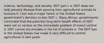 science, technology, and society: DDT part c a. DDT does not help prevent disease from passing from agricultural animals to humans b. Cost was a major factor in the United States government's decision to ban DDT c. Many African governments concluded that the potential long-term health effects of DDT were not as serious as the immediate problem of insect control d. DDT cannot accumulate in the fat of animals e. The DDT ban in the United States has made it very difficult to control agricultural in sect pests