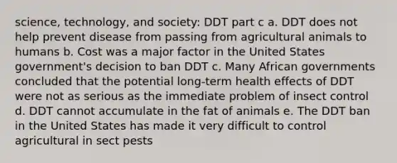 science, technology, and society: DDT part c a. DDT does not help prevent disease from passing from agricultural animals to humans b. Cost was a major factor in the United States government's decision to ban DDT c. Many African governments concluded that the potential long-term health effects of DDT were not as serious as the immediate problem of insect control d. DDT cannot accumulate in the fat of animals e. The DDT ban in the United States has made it very difficult to control agricultural in sect pests