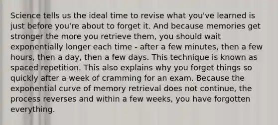 Science tells us the ideal time to revise what you've learned is just before you're about to forget it. And because memories get stronger the more you retrieve them, you should wait exponentially longer each time - after a few minutes, then a few hours, then a day, then a few days. This technique is known as spaced repetition. This also explains why you forget things so quickly after a week of cramming for an exam. Because the exponential curve of memory retrieval does not continue, the process reverses and within a few weeks, you have forgotten everything.