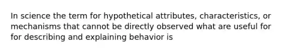 In science the term for hypothetical attributes, characteristics, or mechanisms that cannot be directly observed what are useful for for describing and explaining behavior is