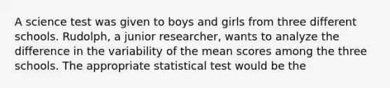 A science test was given to boys and girls from three different schools. Rudolph, a junior researcher, wants to analyze the difference in the variability of the mean scores among the three schools. The appropriate statistical test would be the