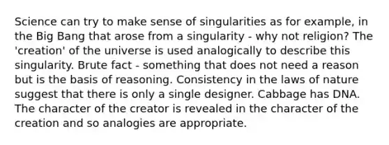 Science can try to make sense of singularities as for example, in the Big Bang that arose from a singularity - why not religion? The 'creation' of the universe is used analogically to describe this singularity. Brute fact - something that does not need a reason but is the basis of reasoning. Consistency in the laws of nature suggest that there is only a single designer. Cabbage has DNA. The character of the creator is revealed in the character of the creation and so analogies are appropriate.