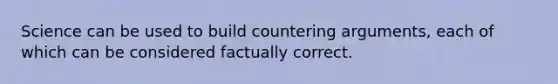 Science can be used to build countering arguments, each of which can be considered factually correct.