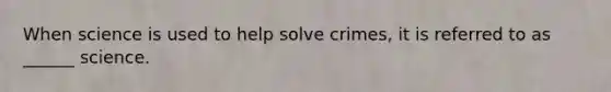 When science is used to help solve crimes, it is referred to as ______ science.