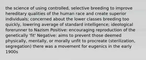 the science of using controlled, selective breeding to improve hereditary qualities of the human race and create superior individuals; concerned about the lower classes breeding too quickly, lowering average of standard intelligence; ideological forerunner to Nazism Positive: encouraging reproduction of the genetically 'fit' Negative: aims to prevent those deemed physically, mentally, or morally unfit to procreate (sterilization, segregation) there was a movement for eugenics in the early 1900s