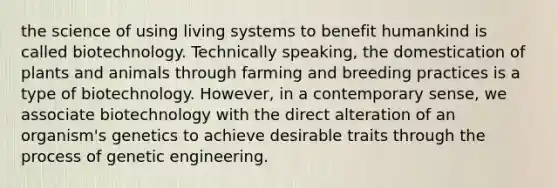 the science of using living systems to benefit humankind is called biotechnology. Technically speaking, the domestication of plants and animals through farming and breeding practices is a type of biotechnology. However, in a contemporary sense, we associate biotechnology with the direct alteration of an organism's genetics to achieve desirable traits through the process of genetic engineering.