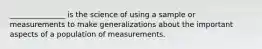 _______________ is the science of using a sample or measurements to make generalizations about the important aspects of a population of measurements.