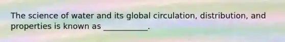 The science of water and its global circulation, distribution, and properties is known as ___________.