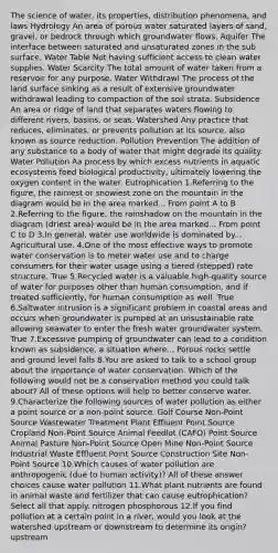 The science of water, its properties, distribution phenomena, and laws Hydrology An area of porous water saturated layers of sand, gravel, or bedrock through which groundwater flows. Aquifer The interface between saturated and unsaturated zones in the sub surface. Water Table Not having sufficient access to clean water supplies. Water Scarcity The total amount of water taken from a reservoir for any purpose. Water Withdrawl The process of the land surface sinking as a result of extensive groundwater withdrawal leading to compaction of the soil strata. Subsidence An area or ridge of land that separates waters flowing to different rivers, basins, or seas. Watershed Any practice that reduces, eliminates, or prevents pollution at its source, also known as source reduction. Pollution Prevention The addition of any substance to a body of water that might degrade its quality. Water Pollution Aa process by which excess nutrients in aquatic ecosystems feed biological productivity, ultimately lowering the oxygen content in the water. Eutrophication 1.Referring to the figure, the rainiest or snowiest zone on the mountain in the diagram would be in the area marked... From point A to B 2.Referring to the figure, the rainshadow on the mountain in the diagram (driest area) would be in the area marked... From point C to D 3.In general, water use worldwide is dominated by... Agricultural use. 4.One of the most effective ways to promote water conservation is to meter water use and to charge consumers for their water usage using a tiered (stepped) rate structure. True 5.Recycled water is a valuable high-quality source of water for purposes other than human consumption, and if treated sufficiently, for human consumption as well. True 6.Saltwater intrusion is a significant problem in coastal areas and occurs when groundwater is pumped at an unsustainable rate allowing seawater to enter the fresh water groundwater system. True 7.Excessive pumping of groundwater can lead to a condition known as subsidence, a situation where... Porous rocks settle and ground level falls 8.You are asked to talk to a school group about the importance of water conservation. Which of the following would not be a conservation method you could talk about? All of these options will help to better conserve water. 9.Characterize the following sources of water pollution as either a point source or a non-point source. Golf Course Non-Point Source Wastewater Treatment Plant Effluent Point Source Cropland Non-Point Source Animal Feedlot (CAFO) Point Source Animal Pasture Non-Point Source Open Mine Non-Point Source Industrial Waste Effluent Point Source Construction Site Non-Point Source 10.Which causes of water pollution are anthropogenic (due to human activity)? All of these answer choices cause water pollution 11.What plant nutrients are found in animal waste and fertilizer that can cause eutrophication? Select all that apply. nitrogen phosphorous 12.If you find pollution at a certain point in a river, would you look at the watershed upstream or downstream to determine its origin? upstream