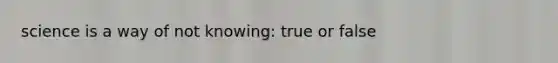 science is a way of not knowing: true or false