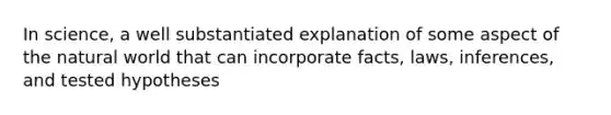 In science, a well substantiated explanation of some aspect of the natural world that can incorporate facts, laws, inferences, and tested hypotheses