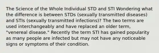 The Science of the Whole Individual STD and STI Wondering what the difference is between STDs (sexually transmitted diseases) and STIs (sexually transmitted infections)? The two terms are used interchangeably and have replaced an older term, "venereal disease." Recently the term STI has gained popularity as many people are infected but may not have any noticeable signs or symptoms of their condition.