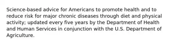 Science-based advice for Americans to promote health and to reduce risk for major chronic diseases through diet and physical activity; updated every five years by the Department of Health and Human Services in conjunction with the U.S. Department of Agriculture.