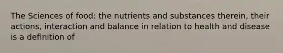 The Sciences of food: the nutrients and substances therein, their actions, interaction and balance in relation to health and disease is a definition of