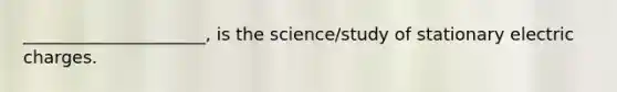 _____________________, is the science/study of stationary electric charges.