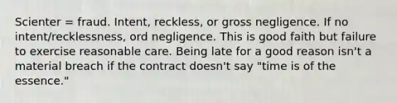 Scienter = fraud. Intent, reckless, or gross negligence. If no intent/recklessness, ord negligence. This is good faith but failure to exercise reasonable care. Being late for a good reason isn't a material breach if the contract doesn't say "time is of the essence."