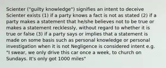 Scienter ("guilty knowledge") signifies an intent to deceive Scienter exists (1) if a party knows a fact is not as stated (2) if a party makes a statement that he/she believes not to be true or makes a statement recklessly, without regard to whether it is true or false (3) if a party says or implies that a statement is made on some basis such as personal knowledge or personal investigation when it is not Negligence is considered intent e.g. "I swear, we only drive this car once a week, to church on Sundays. It's only got 1000 miles"