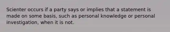 Scienter occurs if a party says or implies that a statement is made on some basis, such as personal knowledge or personal investigation, when it is not.