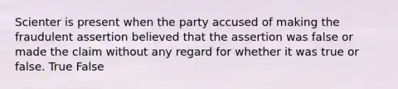 Scienter is present when the party accused of making the fraudulent assertion believed that the assertion was false or made the claim without any regard for whether it was true or false. True False