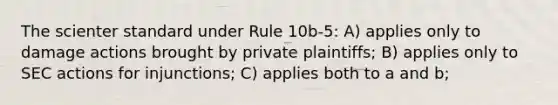 The scienter standard under Rule 10b-5: A) applies only to damage actions brought by private plaintiffs; B) applies only to SEC actions for injunctions; C) applies both to a and b;