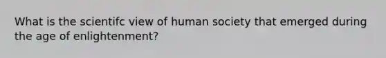 What is the scientifc view of human society that emerged during the age of enlightenment?