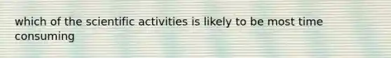 which of the scientific activities is likely to be most time consuming