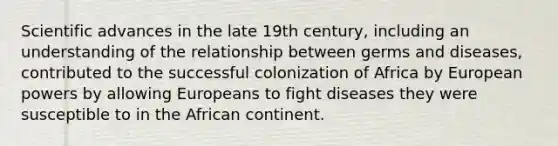 Scientific advances in the late 19th century, including an understanding of the relationship between germs and diseases, contributed to the successful colonization of Africa by European powers by allowing Europeans to fight diseases they were susceptible to in the African continent.