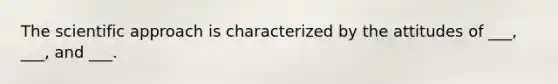 The scientific approach is characterized by the attitudes of ___, ___, and ___.