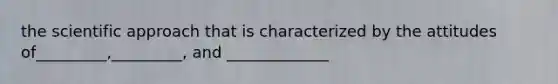 the scientific approach that is characterized by the attitudes of_________,_________, and _____________