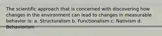 The scientific approach that is concerned with discovering how changes in the environment can lead to changes in measurable behavior is: a. Structuralism b. Functionalism c. Nativism d. Behaviorism