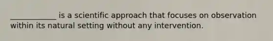 ____________ is a scientific approach that focuses on observation within its natural setting without any intervention.