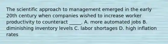 The scientific approach to management emerged in the early 20th century when companies wished to increase worker productivity to counteract _____. A. more automated jobs B. diminishing inventory levels C. labor shortages D. high inflation rates