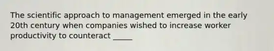 The scientific approach to management emerged in the early 20th century when companies wished to increase worker productivity to counteract _____