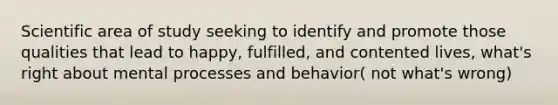 Scientific area of study seeking to identify and promote those qualities that lead to happy, fulfilled, and contented lives, what's right about mental processes and behavior( not what's wrong)