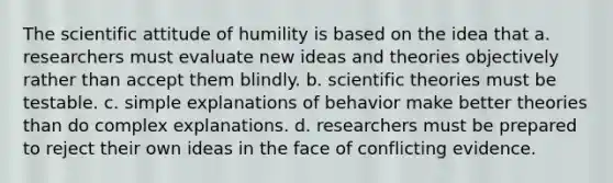 The scientific attitude of humility is based on the idea that a. researchers must evaluate new ideas and theories objectively rather than accept them blindly. b. scientific theories must be testable. c. simple explanations of behavior make better theories than do complex explanations. d. researchers must be prepared to reject their own ideas in the face of conflicting evidence.