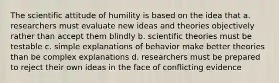 The scientific attitude of humility is based on the idea that a. researchers must evaluate new ideas and theories objectively rather than accept them blindly b. scientific theories must be testable c. simple explanations of behavior make better theories than be complex explanations d. researchers must be prepared to reject their own ideas in the face of conflicting evidence