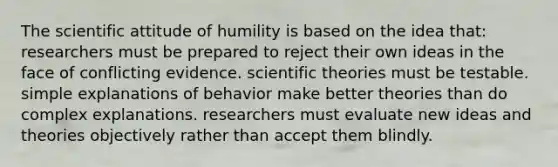 The scientific attitude of humility is based on the idea that: researchers must be prepared to reject their own ideas in the face of conflicting evidence. scientific theories must be testable. simple explanations of behavior make better theories than do complex explanations. researchers must evaluate new ideas and theories objectively rather than accept them blindly.