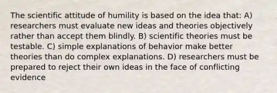 The scientific attitude of humility is based on the idea that: A) researchers must evaluate new ideas and theories objectively rather than accept them blindly. B) scientific theories must be testable. C) simple explanations of behavior make better theories than do complex explanations. D) researchers must be prepared to reject their own ideas in the face of conflicting evidence