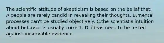 The scientific attitude of skepticism is based on the belief that: A.people are rarely candid in revealing their thoughts. B.mental processes can't be studied objectively. C.the scientist's intuition about behavior is usually correct. D. ideas need to be tested against observable evidence.