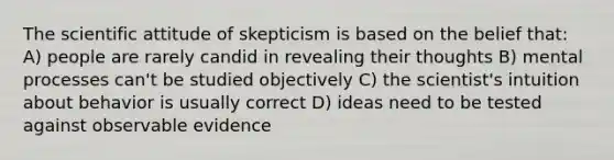 The scientific attitude of skepticism is based on the belief that: A) people are rarely candid in revealing their thoughts B) mental processes can't be studied objectively C) the scientist's intuition about behavior is usually correct D) ideas need to be tested against observable evidence