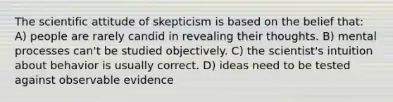 The scientific attitude of skepticism is based on the belief that: A) people are rarely candid in revealing their thoughts. B) mental processes can't be studied objectively. C) the scientist's intuition about behavior is usually correct. D) ideas need to be tested against observable evidence