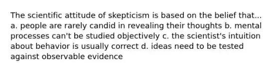 The scientific attitude of skepticism is based on the belief that... a. people are rarely candid in revealing their thoughts b. mental processes can't be studied objectively c. the scientist's intuition about behavior is usually correct d. ideas need to be tested against observable evidence