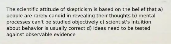 The scientific attitude of skepticism is based on the belief that a) people are rarely candid in revealing their thoughts b) mental processes can't be studied objectively c) scientist's intuition about behavior is usually correct d) ideas need to be tested against observable evidence