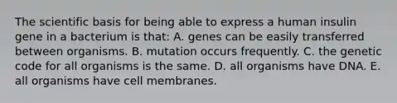 The scientific basis for being able to express a human insulin gene in a bacterium is that: A. genes can be easily transferred between organisms. B. mutation occurs frequently. C. the genetic code for all organisms is the same. D. all organisms have DNA. E. all organisms have cell membranes.