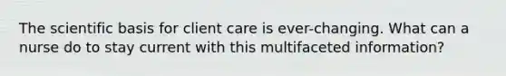 The scientific basis for client care is ever-changing. What can a nurse do to stay current with this multifaceted information?