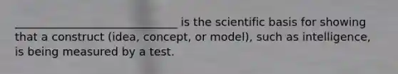 _____________________________ is the scientific basis for showing that a construct (idea, concept, or model), such as intelligence, is being measured by a test.