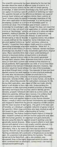 The scientific community has been debating for the last few decades about the value of different types of science. Is it valuable to pursue science for the sake of simply gaining knowledge, or does scientific knowledge only have worth if we can apply it to solving a specific problem or bettering our lives? This question focuses on the differences between two types of science: basic science and applied science. Basic science or "pure" science seeks to expand knowledge regardless of the short-term application of that knowledge. It is not focused on developing a product or a service of immediate public or commercial value. The immediate goal of basic science is knowledge for knowledge's sake, though this does not mean that in the end it may not result in an application. In contrast, applied science or "technology," aims to use science to solve real-world problems, making it possible, for example, to improve a crop yield, find a cure for a particular disease, or save animals threatened by a natural disaster. In applied science, the problem is usually defined for the researcher. Some individuals may perceive applied science as "useful" and basic science as "useless." A question these people might pose to a scientist advocating knowledge acquisition would be, "What for?" A careful look at the history of science, however, reveals that basic knowledge has resulted in many remarkable applications of great value. Many scientists think that a basic understanding of science is necessary before an application is developed; therefore, applied science relies on the results generated through basic science. Other scientists think that it is time to move on from basic science and instead to find solutions to actual problems. Both approaches are valid. It is true that there are problems that demand immediate attention; however, few solutions would be found without the help of the knowledge generated through basic science. One example of how basic and applied science can work together to solve practical problems occurred after the discovery of DNA structure led to an understanding of the molecular mechanisms governing DNA replication. Strands of DNA, unique in every human, are found in our cells, where they provide the instructions necessary for life. During DNA replication, new copies of DNA are made, shortly before a cell divides to form new cells. Understanding the mechanisms of DNA replication enabled scientists to develop laboratory techniques that are now used to identify genetic diseases, pinpoint individuals who were at a crime scene, and determine paternity. Without basic science, it is unlikely that applied science would exist. Another example of the link between basic and applied research is the Human Genome Project, a study in which each human chromosome was analyzed and mapped to determine the precise sequence of DNA subunits and the exact location of each gene. (The gene is the basic unit of heredity; an individual's complete collection of genes is his or her genome.) Other organisms have also been studied as part of this project to gain a better understanding of human chromosomes. The Human Genome Project (Figure 1) relied on basic research carried out with non-human organisms and, later, with the human genome. An important end goal eventually became using the data for applied research seeking cures for genetically related diseases. While research efforts in both basic science and applied science are usually carefully planned, it is important to note that some discoveries are made by serendipity, that is, by means of a fortunate accident or a lucky surprise. Penicillin was discovered when biologist Alexander Fleming accidentally left a petri dish of Staphylococcus bacteria open. An unwanted mold grew, killing the bacteria. The mold turned out to be Penicillium, and a new antibiotic was discovered. Even in the highly organized world of science, luck—when combined with an observant, curious mind—can lead to unexpected breakthroughs.