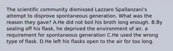 The scientific community dismissed Lazzaro Spallanzani's attempt to disprove spontaneous generation. What was the reason they gave? A.He did not boil his broth long enough. B.By sealing off his flask, he deprived the environment of air, a requirement for spontaneous generation C.He used the wrong type of flask. D.He left his flasks open to the air for too long.